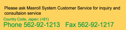 Please ask Masroll System Customer Service for inquiry and consultaion service Country Code, Japan: (+81) Phone 562-92-1213   Fax 562-92-1217